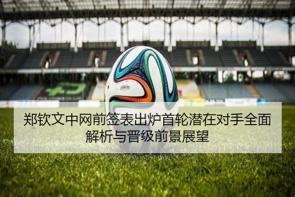 郑钦文中网前签表出炉首轮潜在对手全面解析与晋级前景展望 - StarSport